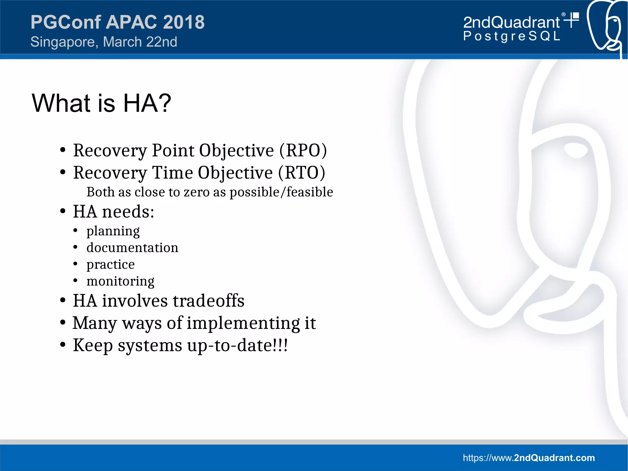 https://www.2ndQuadrant.com
PGConf APAC 2018
Singapore, March 22nd
What is HA?
●
Recovery Point Objective (RPO)
●
Recovery Time Objective (RTO)
Both as close to zero as possible/feasible
●
HA needs:
●
planning
●
documentation
●
practice
●
monitoring
●
HA involves tradeoffs
●
Many ways of implementing it
●
Keep systems up-to-date!!!
 