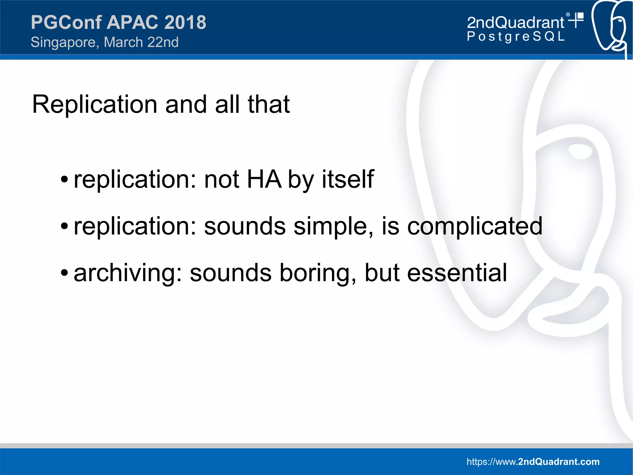 https://www.2ndQuadrant.com
PGConf APAC 2018
Singapore, March 22nd
Replication and all that
● replication: not HA by itself
● replication: sounds simple, is complicated
● archiving: sounds boring, but essential
 