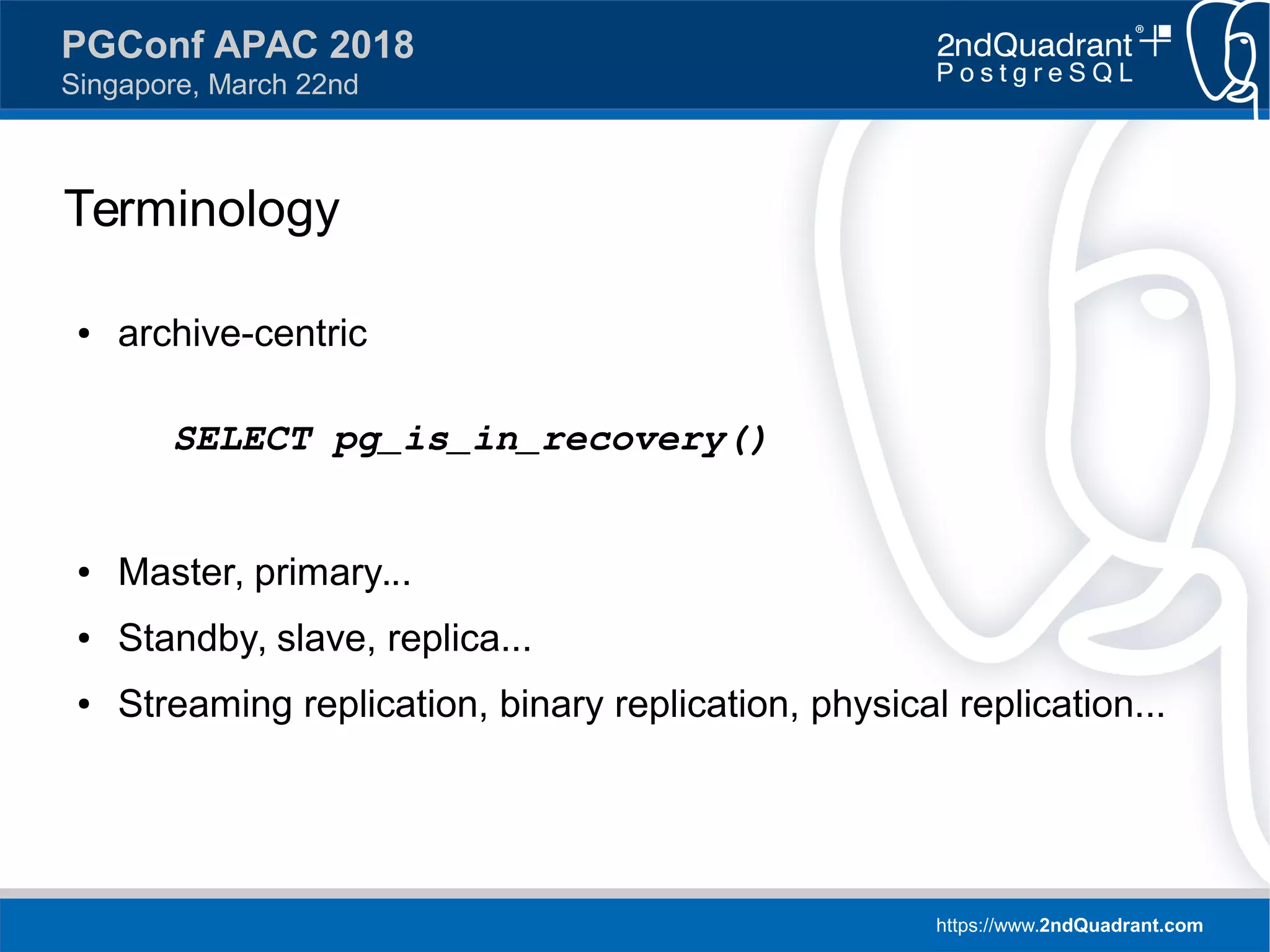 https://www.2ndQuadrant.com
PGConf APAC 2018
Singapore, March 22nd
Terminology
● archive-centric
SELECT pg_is_in_recovery()
● Master, primary...
● Standby, slave, replica...
● Streaming replication, binary replication, physical replication...
 