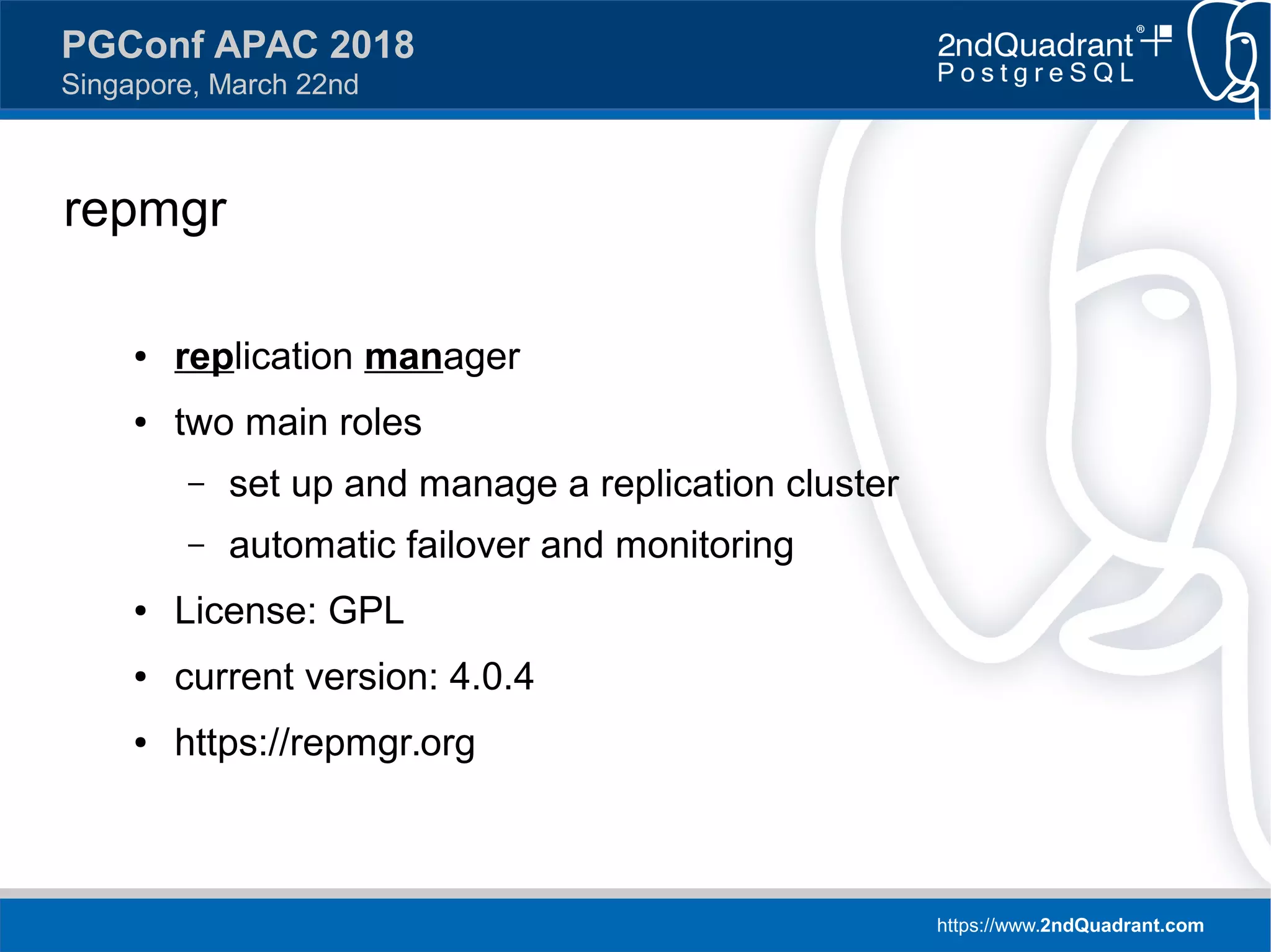 https://www.2ndQuadrant.com
PGConf APAC 2018
Singapore, March 22nd
repmgr
● replication manager
● two main roles
– set up and manage a replication cluster
– automatic failover and monitoring
● License: GPL
● current version: 4.0.4
● https://repmgr.org
 