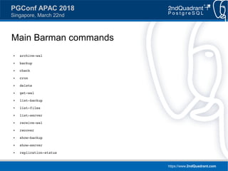 https://www.2ndQuadrant.com
PGConf APAC 2018
Singapore, March 22nd
Main Barman commands
● archive-wal
● backup
● check
● cron
● delete
● get-wal
● list-backup
● list-files
● list-server
● receive-wal
● recover
● show-backup
● show-server
● replication-status
 
