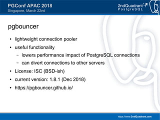 https://www.2ndQuadrant.com
PGConf APAC 2018
Singapore, March 22nd
pgbouncer
● lightweight connection pooler
● useful functionality
– lowers performance impact of PostgreSQL connections
– can divert connections to other servers
● License: ISC (BSD-ish)
● current version: 1.8.1 (Dec 2018)
● https://pgbouncer.github.io/
 