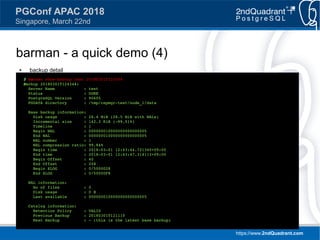 https://www.2ndQuadrant.com
PGConf APAC 2018
Singapore, March 22nd
barman - a quick demo (4)
● backup detail
$ barman show-backup test 20180301T124344
Backup 20180301T124344:
Server Name : test
Status : DONE
PostgreSQL Version : 90605
PGDATA directory : /tmp/repmgr-test/node_1/data
Base backup information:
Disk usage : 28.4 MiB (28.5 MiB with WALs)
Incremental size : 142.3 KiB (-99.51%)
Timeline : 1
Begin WAL : 000000010000000000000005
End WAL : 000000010000000000000005
WAL number : 1
WAL compression ratio: 99.84%
Begin time : 2018-03-01 12:43:44.721340+09:00
End time : 2018-03-01 12:43:47.314113+09:00
Begin Offset : 40
End Offset : 248
Begin XLOG : 0/5000028
End XLOG : 0/50000F8
WAL information:
No of files : 0
Disk usage : 0 B
Last available : 000000010000000000000005
Catalog information:
Retention Policy : VALID
Previous Backup : 20180301T121110
Next Backup : - (this is the latest base backup)
 