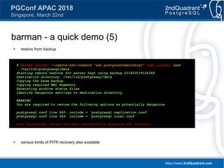 https://www.2ndQuadrant.com
PGConf APAC 2018
Singapore, March 22nd
barman - a quick demo (5)
● restore from backup
● various kinds of PITR recovery also available
$ barman recover --remote-ssh-command "ssh postgres@remotehost" test_cluster last 
/var/lib/postgresql/data
Starting remote restore for server test using backup 20180301T124344
Destination directory: /var/lib/postgresql/data
Copying the base backup.
Copying required WAL segments.
Generating archive status files
Identify dangerous settings in destination directory.
WARNING
You are required to review the following options as potentially dangerous
postgresql.conf line 643: include = 'postgresql.replication.conf'
postgresql.conf line 644: include = 'postgresql.local.conf'
Your PostgreSQL server has been successfully prepared for recovery!
 