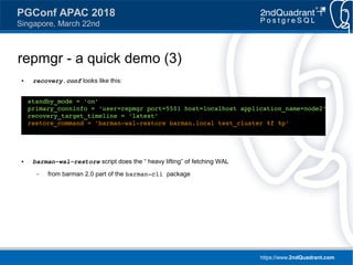 https://www.2ndQuadrant.com
PGConf APAC 2018
Singapore, March 22nd
repmgr - a quick demo (3)
● recovery.conf looks like this:
● barman-wal-restore script does the “ heavy lifting” of fetching WAL
– from barman 2.0 part of the barman-cli package
standby_mode = 'on'
primary_conninfo = 'user=repmgr port=5501 host=localhost application_name=node2'
recovery_target_timeline = 'latest'
restore_command = 'barman-wal-restore barman.local test_cluster %f %p'
 
