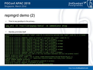 https://www.2ndQuadrant.com
PGConf APAC 2018
Singapore, March 22nd
repmgrd demo (2)
● Time to say goodbye to the primary...
● Standby promotes itself
pg_ctl -D /var/lib/pgsql/data/ -m immediate stop
[2018-03-20 13:54:02] [INFO] node "node2" (node ID: 2) monitoring upstream node "node1" (node ID: 1) in normal
state
[2018-03-20 13:54:14] [WARNING] unable to connect to upstream node "node1" (node ID: 1)
[2018-03-20 13:54:14] [INFO] checking state of node 1, 1 of 5 attempts
[2018-03-20 13:54:14] [INFO] sleeping 1 seconds until next reconnection attempt
[2018-03-20 13:54:15] [INFO] checking state of node 1, 2 of 5 attempts
[2018-03-20 13:54:15] [INFO] sleeping 1 seconds until next reconnection attempt
[2018-03-20 13:54:16] [INFO] checking state of node 1, 3 of 5 attempts
[2018-03-20 13:54:16] [INFO] sleeping 1 seconds until next reconnection attempt
[2018-03-20 13:54:17] [INFO] checking state of node 1, 4 of 5 attempts
[2018-03-20 13:54:17] [INFO] sleeping 1 seconds until next reconnection attempt
[2018-03-20 13:54:18] [INFO] checking state of node 1, 5 of 5 attempts
[2018-03-20 13:54:18] [WARNING] unable to reconnect to node 1 after 5 attempts
[2018-03-20 13:54:18] [NOTICE] this node is the only available candidate and will now promote itself
NOTICE: promoting standby to primary
DETAIL: promoting server "node2" (ID: 2) using "/home/ibarwick/devel/builds/94/bin/pg_ctl -l
/tmp/postgres.5502.log -m fast -w -D '/space/sda1/ibarwick/repmgr-test/node_2/data' promote"
NOTICE: STANDBY PROMOTE successful
DETAIL: server "node2" (ID: 2) was successfully promoted to primary
[2018-03-20 13:54:19] [NOTICE] 0 followers to notify
[2018-03-20 13:54:19] [INFO] switching to primary monitoring mode
 