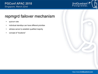 https://www.2ndQuadrant.com
PGConf APAC 2018
Singapore, March 22nd
repmgrd failover mechanism
● quorum vote
● individual standbys can have different priorities
● witness server to establish qualified majority
● concept of “locations”
 