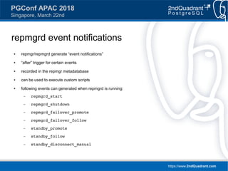 https://www.2ndQuadrant.com
PGConf APAC 2018
Singapore, March 22nd
repmgrd event notifications
● repmgr/repmgrd generate “event notifications”
● “after” trigger for certain events
● recorded in the repmgr metadatabase
● can be used to execute custom scripts
● following events can generated when repmgrd is running:
– repmgrd_start
– repmgrd_shutdown
– repmgrd_failover_promote
– repmgrd_failover_follow
– standby_promote
– standby_follow
– standby_disconnect_manual
 
