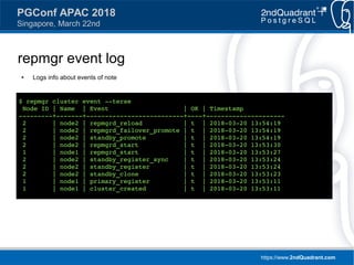 https://www.2ndQuadrant.com
PGConf APAC 2018
Singapore, March 22nd
repmgr event log
● Logs info about events of note
$ repmgr cluster event --terse
Node ID | Name | Event | OK | Timestamp
---------+-------+--------------------------+----+---------------------
2 | node2 | repmgrd_reload | t | 2018-03-20 13:54:19
2 | node2 | repmgrd_failover_promote | t | 2018-03-20 13:54:19
2 | node2 | standby_promote | t | 2018-03-20 13:54:19
2 | node2 | repmgrd_start | t | 2018-03-20 13:53:30
1 | node1 | repmgrd_start | t | 2018-03-20 13:53:27
2 | node2 | standby_register_sync | t | 2018-03-20 13:53:24
2 | node2 | standby_register | t | 2018-03-20 13:53:24
2 | node2 | standby_clone | t | 2018-03-20 13:53:23
1 | node1 | primary_register | t | 2018-03-20 13:53:11
1 | node1 | cluster_created | t | 2018-03-20 13:53:11
 