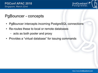 https://www.2ndQuadrant.com
PGConf APAC 2018
Singapore, March 22nd
PgBouncer - concepts
● PgBouncer intercepts incoming PostgreSQL connections
● Re-routes these to local or remote databases
– acts as both pooler and proxy
● Provides a “virtual database” for issuing commands
 