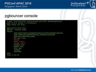 https://www.2ndQuadrant.com
PGConf APAC 2018
Singapore, March 22nd
pgbouncer console
$ psql 'host=localhost user=postgres port=6501 dbname=pgbouncer'
psql (9.6.0, server 1.7.2/bouncer)
Type "help" for help.
pgbouncer=# show help;
NOTICE: Console usage
DETAIL:
SHOW HELP|CONFIG|DATABASES|POOLS|CLIENTS|SERVERS|VERSION
SHOW STATS|FDS|SOCKETS|ACTIVE_SOCKETS|LISTS|MEM
SHOW DNS_HOSTS|DNS_ZONES
SET key = arg
RELOAD
PAUSE [<db>]
RESUME [<db>]
DISABLE <db>
ENABLE <db>
KILL <db>
SUSPEND
SHUTDOWN
SHOW
Time: 0.140 ms
 