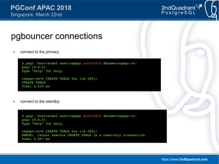 https://www.2ndQuadrant.com
PGConf APAC 2018
Singapore, March 22nd
pgbouncer connections
● connect to the primary:
● connect to the standby:
$ psql 'host=node2 user=repmgr port=6432 dbname=repmgr-rw'
psql (9.6.5)
Type "help" for help.
repmgr-rw=# CREATE TABLE foo (id INT);
CREATE TABLE
Time: 4.636 ms
$ psql 'host=node2 user=repmgr port=6432 dbname=repmgr-ro'
psql (9.6.5)
Type "help" for help.
repmgr-ro=# CREATE TABLE foo (id INT);
ERROR: cannot execute CREATE TABLE in a read-only transaction
Time: 0.867 ms
 