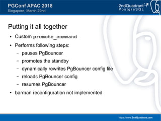 https://www.2ndQuadrant.com
PGConf APAC 2018
Singapore, March 22nd
Putting it all together
● Custom promote_command
● Performs following steps:
– pauses PgBouncer
– promotes the standby
– dynamically rewrites PgBouncer config file
– reloads PgBouncer config
– resumes PgBouncer
● barman reconfiguration not implemented
 
