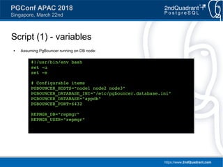 https://www.2ndQuadrant.com
PGConf APAC 2018
Singapore, March 22nd
Script (1) - variables
● Assuming PgBouncer running on DB node:
#!/usr/bin/env bash
set -u
set -e
# Configurable items
PGBOUNCER_HOSTS="node1 node2 node3"
PGBOUNCER_DATABASE_INI="/etc/pgbouncer.database.ini"
PGBOUNCER_DATABASE="appdb"
PGBOUNCER_PORT=6432
REPMGR_DB="repmgr"
REPMGR_USER="repmgr"
 