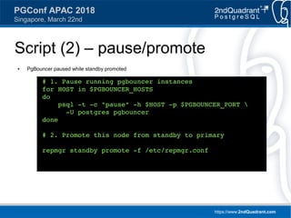 https://www.2ndQuadrant.com
PGConf APAC 2018
Singapore, March 22nd
Script (2) – pause/promote
● PgBouncer paused while standby promoted
# 1. Pause running pgbouncer instances
for HOST in $PGBOUNCER_HOSTS
do
psql -t -c "pause" -h $HOST -p $PGBOUNCER_PORT 
-U postgres pgbouncer
done
# 2. Promote this node from standby to primary
repmgr standby promote -f /etc/repmgr.conf
 