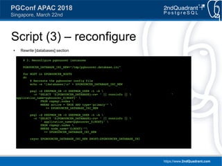 https://www.2ndQuadrant.com
PGConf APAC 2018
Singapore, March 22nd
Script (3) – reconfigure
● Rewrite [databases] section
# 3. Reconfigure pgbouncer instances
PGBOUNCER_DATABASE_INI_NEW="/tmp/pgbouncer.database.ini"
for HOST in $PGBOUNCER_HOSTS
do
# Recreate the pgbouncer config file
echo -e "[databases]n" > $PGBOUNCER_DATABASE_INI_NEW
psql -d $REPMGR_DB -U $REPMGR_USER -t -A 
-c "SELECT '${PGBOUNCER_DATABASE}-rw= ' || conninfo ||  '
application_name=pgbouncer_${HOST}' 
FROM repmgr.nodes 
WHERE active = TRUE AND type='primary'" 
>> $PGBOUNCER_DATABASE_INI_NEW
psql -d $REPMGR_DB -U $REPMGR_USER -t -A 
-c "SELECT '${PGBOUNCER_DATABASE}-ro= ' || conninfo || 
' application_name=pgbouncer_${HOST}' 
FROM repmgr.nodes 
WHERE node_name='${HOST}'"
>> $PGBOUNCER_DATABASE_INI_NEW
rsync $PGBOUNCER_DATABASE_INI_NEW $HOST:$PGBOUNCER_DATABASE_INI
 