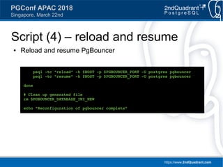https://www.2ndQuadrant.com
PGConf APAC 2018
Singapore, March 22nd
Script (4) – reload and resume
● Reload and resume PgBouncer
psql -tc "reload" -h $HOST -p $PGBOUNCER_PORT -U postgres pgbouncer
psql -tc "resume" -h $HOST -p $PGBOUNCER_PORT -U postgres pgbouncer
done
# Clean up generated file
rm $PGBOUNCER_DATABASE_INI_NEW
echo "Reconfiguration of pgbouncer complete"
 