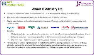 About J6 Advisory Ltd
• Formed in September 1997; re-branded in 2017 as J6 Advisory Ltd, trading as J6 Efficiency
• Specialists primarily in Overhead Cost Reduction across all industry sectors
• Advise organisations on how to reduce costs, improve efficiency and profitability; previous/current
clients include:
• Benefits:
• Market knowledge – we understand one size does not fit all, different sectors have different cost drivers
• Skills and resources – we employ specialists to deliver exceptional results and savings’ strategies
• Objective view – not influenced by politics, vested interests or historical preference
• Have developed unique e-procurement tools to help streamline buying processes and reduce costs e.g.
Mintprice (patented in U.S.) was the first whole shopping basket comparison tool; now using our newly
developed bespoke P2P order management platform – ORDO – to power the INCA Marketplace
 