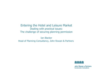 Entering the Hotel and Leisure Market Dealing with practical issues: The challenge of securing planning permission Ian Blacker Head of Planning Consultancy, John Rowan & Partners   