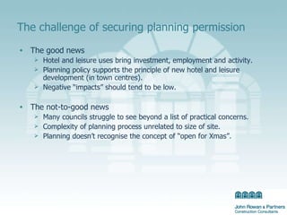 The challenge of securing planning permission The good news Hotel and leisure uses bring investment, employment and activity.  Planning policy supports the principle of new hotel and leisure development (in town centres). Negative “impacts” should tend to be low. The not-to-good news Many councils struggle to see beyond a list of practical concerns.  Complexity of planning process unrelated to size of site. Planning doesn’t recognise the concept of “open for Xmas”. 