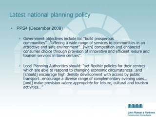 Latest national planning policy PPS4 (December 2009) Government objectives include to: “build prosperous communities”…”offering a wide range of services to communities in an attractive and safe environment”…[with] competition and enhanced consumer choice through provision of innovative and efficient leisure and tourism services in town centres”. Local Planning Authorities should: “set flexible policies for their centres which are able to respond to changing economic circumstances…and [should] encourage high density development with access by public transport…encourage a diverse range of complementary evening uses…[and] make provision  where appropriate  for leisure, cultural and tourism activities…” 
