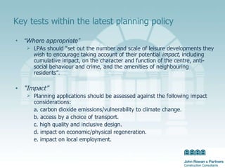 Key tests within the latest planning policy “ Where appropriate” LPAs should “set out the number and scale of leisure developments they wish to encourage taking account of their potential  impact , including cumulative impact, on the character and function of the centre, anti-social behaviour and crime, and the amenities of neighbouring residents”. “ Impact” Planning applications should be assessed against the following impact considerations: a. carbon dioxide emissions/vulnerability to climate change. b. access by a choice of transport. c. high quality and inclusive design. d. impact on economic/physical regeneration. e. impact on local employment. 