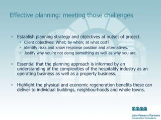 Effective planning: meeting those challenges Establish planning strategy and objectives at outset of project. Client objectives: What; by when; at what cost? identify risks and know response position and alternatives.  Justify why you’re not doing something as well as why you are. Essential that the planning approach is informed by an understanding of the complexities of the hospitality industry as an operating business as well as a property business. Highlight the physical and economic regeneration benefits these can deliver to individual buildings, neighbourhoods and whole towns. 