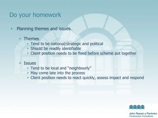 Do your homework Planning themes and issues Themes Tend to be national/strategic and political Should be readily identifiable Client position needs to be fixed before scheme put together Issues Tend to be local and “neighbourly” May come late into the process Client position needs to react quickly, assess impact and respond 
