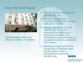 Know the local issues Proposals for new champagne bar and members club. New planning designation precluding additional bars and late night uses in the area.  Strategy: Identify key decision-makers within the Council, understand their objectives in creating the new policy and demonstrating how operational and management controls could address their concerns. Planning permission achieved for incorporation  of additional space into the hotel to create a champagne bar and private members club.  Identify decision-makers and influencers (officers + Members) 