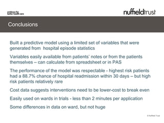 Conclusions


Built a predictive model using a limited set of variables that were
generated from hospital episode statistics
Variables easily available from patients’ notes or from the patients
themselves – can calculate from spreadsheet or in PAS
The performance of the model was respectable - highest risk patients
had a 88.7% chance of hospital readmission within 30 days – but high
risk patients relatively rare
Cost data suggests interventions need to be lower-cost to break even
Easily used on wards in trials - less than 2 minutes per application
Some differences in data on ward, but not huge
                                                                       © Nuffield Trust
 