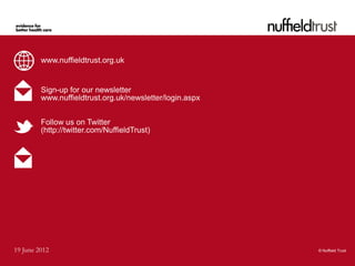 www.nuffieldtrust.org.uk


         Sign-up for our newsletter
         www.nuffieldtrust.org.uk/newsletter/login.aspx


         Follow us on Twitter
         (http://twitter.com/NuffieldTrust)




19 June 2012                                              © Nuffield Trust
 