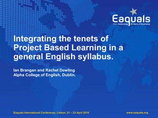 Eaquals International Conference, Lisbon, 21 – 23 April 2016
Integrating the tenets of
Project Based Learning in a
general English syllabus.
Ian Brangan and Rachel Dowling
Alpha College of English, Dublin.
www.eaquals.org
 