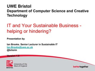 UWE Bristol
Department of Computer Science and Creative
Technology
IT and Your Sustainable Business -
helping or hindering?
Presentation by
Ian Brooks. Senior Lecturer in Sustainable IT
Ian.Brooks@uwe.ac.uk
@brksim
Version 1.0
 