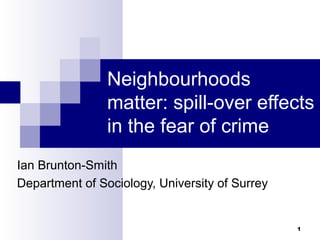 1
Neighbourhoods
matter: spill-over effects
in the fear of crime
Ian Brunton-Smith
Department of Sociology, University of Surrey
 