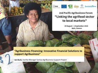 “Agribusiness Financing: Innovative Financial Solutions to
support Agribusiness”
Ian Buck, Facility Manager Samoa AgriBusiness Support Project
 