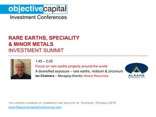 Investment Conferences


RARE EARTHS, SPECIALITY
& MINOR METALS
INVESTMENT SUMMIT
                 1.45 – 2.05
                 Focus on rare earths projects around the world
                 A diversified exposure – rare earths, niobium & zirconium
                 Ian Chalmers – Managing Director, Alkane Resources




THE LONDON CHAMBER OF COMMERCE AND INDUSTRY   ● THURSDAY, 18 MARCH 2010
www.ObjectiveCapitalConferences.com
 