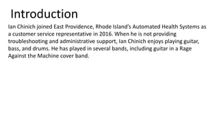 Introduction
Ian Chinich joined East Providence, Rhode Island’s Automated Health Systems as
a customer service representative in 2016. When he is not providing
troubleshooting and administrative support, Ian Chinich enjoys playing guitar,
bass, and drums. He has played in several bands, including guitar in a Rage
Against the Machine cover band.
 
