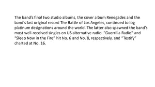 The band’s final two studio albums, the cover album Renegades and the
band’s last original record The Battle of Los Angeles, continued to log
platinum designations around the world. The latter also spawned the band’s
most well-received singles on US alternative radio. “Guerrilla Radio” and
“Sleep Now in the Fire” hit No. 6 and No. 8, respectively, and “Testify”
charted at No. 16.
 