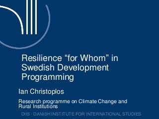 Resilience “for Whom” in
Swedish Development
Programming
Ian Christoplos
Research programme on Climate Change and
Rural Institutions
DIIS ∙ DANISH INSTITUTE FOR INTERNATIONAL STUDIES
 