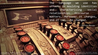 The language we use has
effects in moulding identities
and characterising social
relationships...Discourse
matters. Moreover it changes,
and it can...be changed.
Source: Massey, D (2015) Vocabularies of the economy.
Retrieved: https://www.lwbooks.co.uk/soundings/kilburn-manifesto
cha ching | Flickr - Photo Sharing! : taken from -
https://www.flickr.com/photos/thecornerstones/6386019085/
Author: David Stone https://creativecommons.org/licenses/by-nc-sa/2.0/
- Doreen Massey
 