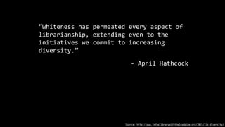 “Whiteness has permeated every aspect of
librarianship, extending even to the
initiatives we commit to increasing
diversity.”
- April Hathcock
Source: http://www.inthelibrarywiththeleadpipe.org/2015/lis-diversity/
 