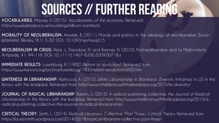 VOCABULARIES: Massey, D (2015). Vocabularies of the economy. Retrieved:
https://www.lwbooks.co.uk/soundings/kilburn-manifesto
MORALITY OF NEOLIBERALISM: Amable, B. (2011). Morals and politics in the ideology of neo-liberalism. Socio-
economic Review, 9(1) 3-30. DOI: 10.1093/ser/mwq015
NEOLIBERALISM IN CRISIS: Peck, J., Theodore, N. and Brenner, N. (2010), Postneoliberalism and its Malcontents.
Antipode, 41: 94–116. DOI: 10.1111/j.1467-8330.2009.00718.x
IMMEDIATE RESULTS: Luxemburg, R. (1900). Reform or revolution? Retrieved from:
https://www.marxists.org/archive/luxemburg/1900/reform-revolution/ch05.htm
WHITENESS IN LIBRARIANSHIP: Hathcock, A. (2015). White Librarianship in Blackface: Diversity Initiatives in LIS. In the
library with the leadpipe. Retrieved from: http://www.inthelibrarywiththeleadpipe.org/2015/lis-diversity/
JOURNAL OF RADICAL LIBRARIANSHIP: Barron, S. (2015) A radical publishing collective: the Journal of Radical
Librarianship. In the library with the leadpipe. Retrieved from http://www.inthelibrarywiththeleadpipe.org/2015/a-
radical-publishing-collective-the-journal-of-radical-librarianship/
CRITICAL THEORY: Smith, L. (2014). Radical Librarians Collective (Part Three): Critical Theory. Retrieved from:
https://laurensmith.wordpress.com/2014/05/16/radical-librarians-collective-part-three/
 