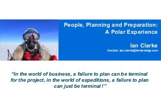 People, Planning and Preparation:
A Polar Experience
Ian Clarke
Contact: ian.clarke@kinderedge.com

“In the world of business, a failure to plan can be terminal
for the project, in the world of expeditions, a failure to plan
can just be terminal !”

 
