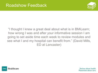 Roadshow Feedback
“I thought I knew a great deal about what is in BMiLearn;
how wrong I was and after your informative session I am
going to set aside time each week to review modules and
see what I and my hospital can benefit from.” (David Mills,
ED at Lancaster)
 
