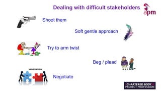 Shoot them
Soft gentle approach
Try to arm twist
Beg / plead
Negotiate
Dealing with difficult stakeholders
 