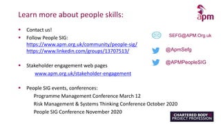 Learn more about people skills:
 Contact us!
 Follow People SIG:
https://www.apm.org.uk/community/people-sig/
https://www.linkedin.com/groups/13707513/
 Stakeholder engagement web pages
www.apm.org.uk/stakeholder-engagement
 People SIG events, conferences:
Programme Management Conference March 12
Risk Management & Systems Thinking Conference October 2020
People SIG Conference November 2020
SEFG@APM.Org.uk
@ApmSefg
@APMPeopleSIG
 