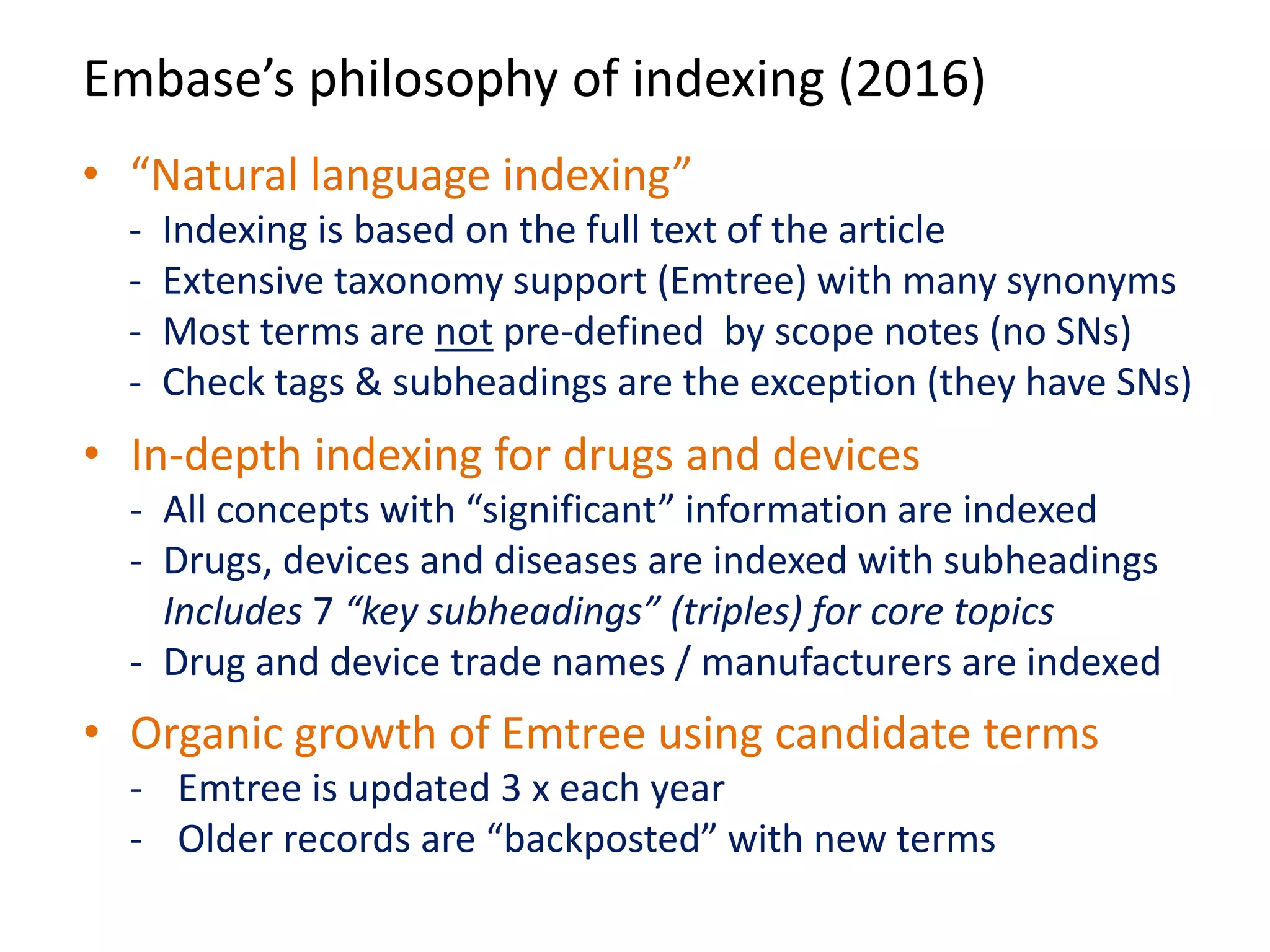 Embase’s philosophy of indexing (2016)
• “Natural language indexing”
- Indexing is based on the full text of the article
- Extensive taxonomy support (Emtree) with many synonyms
- Most terms are not pre-defined by scope notes (no SNs)
- Check tags & subheadings are the exception (they have SNs)
• In-depth indexing for drugs and devices
- All concepts with “significant” information are indexed
- Drugs, devices and diseases are indexed with subheadings
Includes 7 “key subheadings” (triples) for core topics
- Drug and device trade names / manufacturers are indexed
• Organic growth of Emtree using candidate terms
- Emtree is updated 3 x each year
- Older records are “backposted” with new terms
 