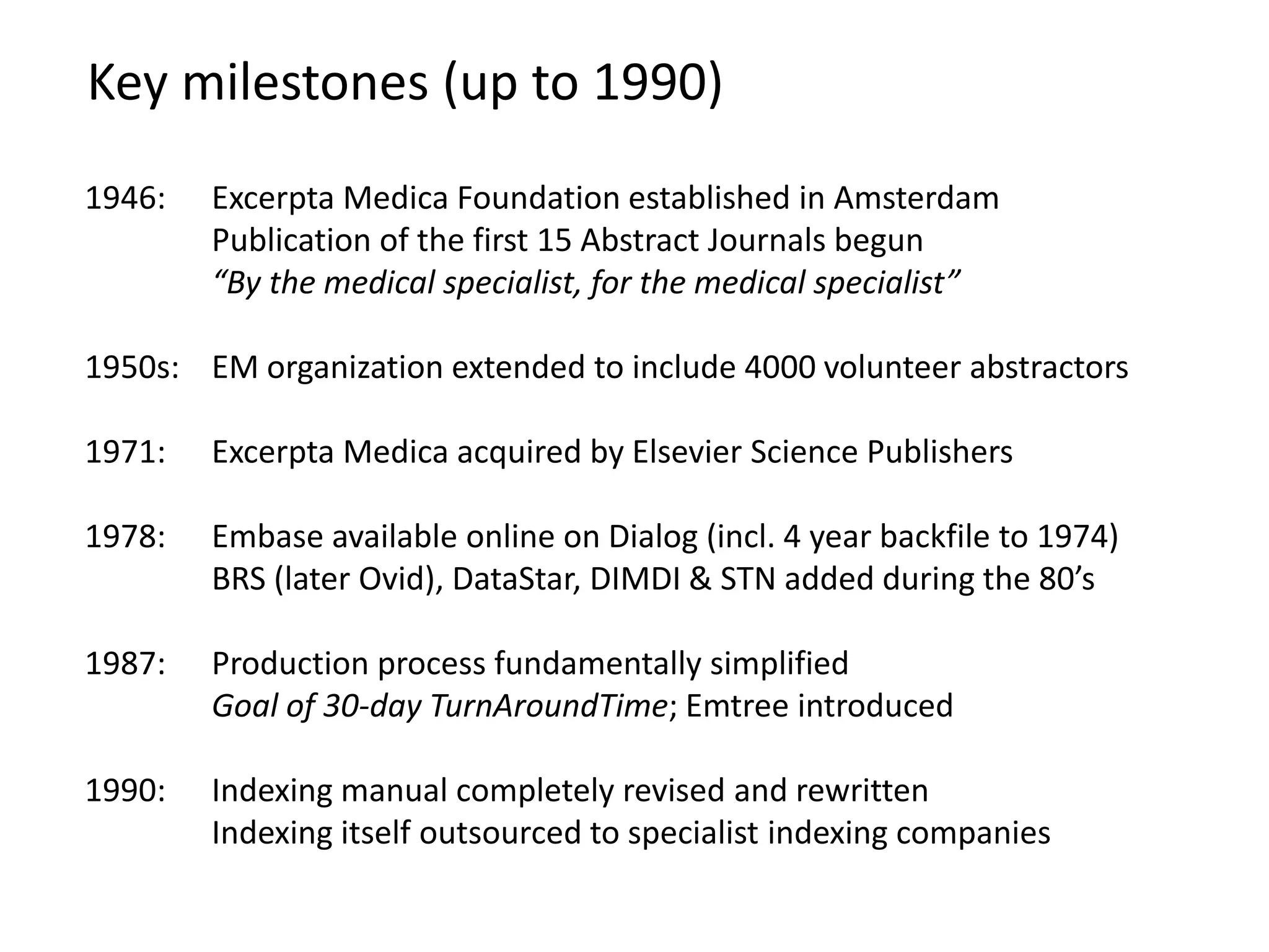 Key milestones (up to 1990)
1946: Excerpta Medica Foundation established in Amsterdam
Publication of the first 15 Abstract Journals begun
“By the medical specialist, for the medical specialist”
1950s: EM organization extended to include 4000 volunteer abstractors
1971: Excerpta Medica acquired by Elsevier Science Publishers
1978: Embase available online on Dialog (incl. 4 year backfile to 1974)
BRS (later Ovid), DataStar, DIMDI & STN added during the 80’s
1987: Production process fundamentally simplified
Goal of 30-day TurnAroundTime; Emtree introduced
1990: Indexing manual completely revised and rewritten
Indexing itself outsourced to specialist indexing companies
 