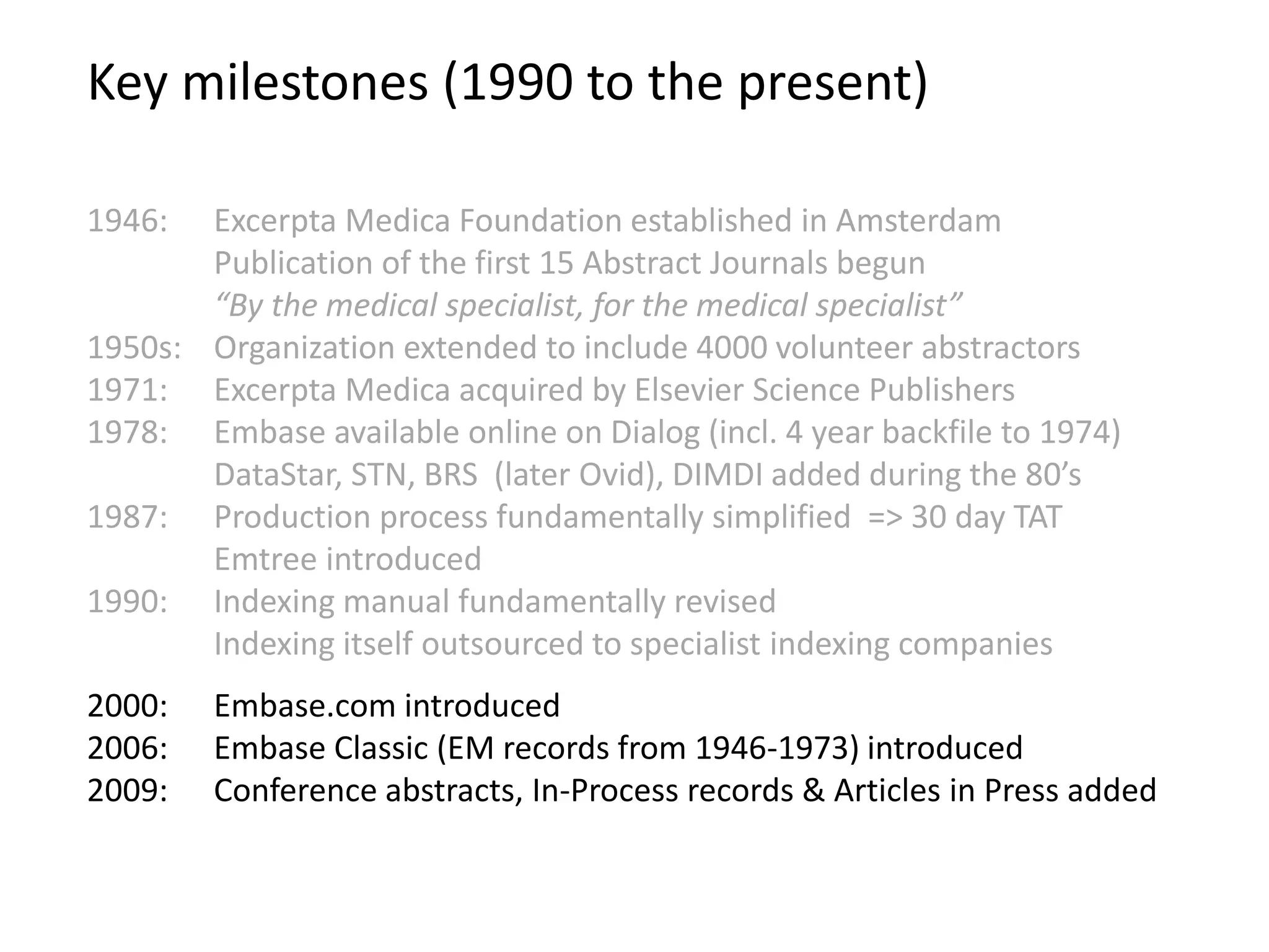Key milestones (1990 to the present)
2000: Embase.com introduced
2006: Embase Classic (EM records from 1946-1973) introduced
2009: Conference abstracts, In-Process records & Articles in Press added
1946: Excerpta Medica Foundation established in Amsterdam
Publication of the first 15 Abstract Journals begun
“By the medical specialist, for the medical specialist”
1950s: Organization extended to include 4000 volunteer abstractors
1971: Excerpta Medica acquired by Elsevier Science Publishers
1978: Embase available online on Dialog (incl. 4 year backfile to 1974)
DataStar, STN, BRS (later Ovid), DIMDI added during the 80’s
1987: Production process fundamentally simplified => 30 day TAT
Emtree introduced
1990: Indexing manual fundamentally revised
Indexing itself outsourced to specialist indexing companies
 