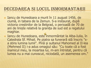 DECEDAREA SI LOCUL INMORMANTARII




Iancu de Hunedoara a murit în 11 august 1456, de
ciumă, in tabara de la Zemun. S-a instaurat, după
victoria creștinilor de la Belgrad, o perioadă de 70 de
ani de liniște relativă la granița de sud est a regatului
maghiar.
Iancu de Hunedoara, este înmormântat la Alba-Iulia, în
Catedrala Sf. Mihail. Pe piatra sa funerară stă înscris "sa stins lumina lumii". Pînă și sultanul Mahomed al II-lea
(Mehmed II) i-a adus omagiul său: "Cu toate că a fost
inamicul meu, la moartea lui, m-am întristat, pentru că
lumea nu a mai cunoscut, niciodată, un asemenea om."

 